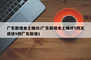 广东新增本土确诊/广东新增本土确诊5例无症状9例广东新增1