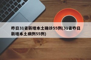 昨日31省新增本土确诊55例(31省昨日新增本土病例55例)