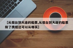 【从烟台到大连的船票,从烟台到大连的船票除了携程还可以从哪买】