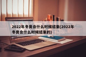 2022年冬奥会什么时候结束(2022年冬奥会什么时候结束的)