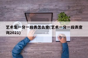 艺术生一分一段表怎么查(艺术一分一段表查询2021)