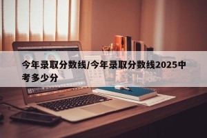 今年录取分数线/今年录取分数线2025中考多少分