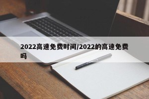 2022高速免费时间/2022的高速免费吗