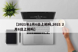 【2021年2月6日上班吗,2021 2月6日上班吗】