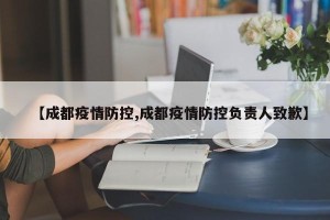 【成都疫情防控,成都疫情防控负责人致歉】