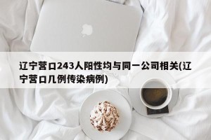 辽宁营口243人阳性均与同一公司相关(辽宁营口几例传染病例)