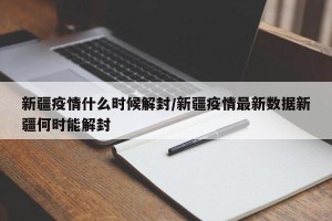 新疆疫情什么时候解封/新疆疫情最新数据新疆何时能解封