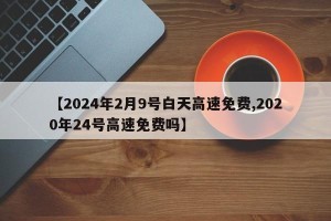 【2024年2月9号白天高速免费,2020年24号高速免费吗】
