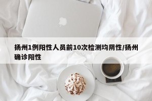 扬州1例阳性人员前10次检测均阴性/扬州确诊阳性