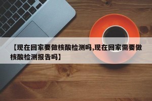 【现在回家要做核酸检测吗,现在回家需要做核酸检测报告吗】