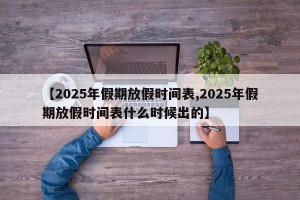 【2025年假期放假时间表,2025年假期放假时间表什么时候出的】