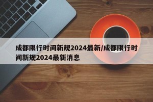 成都限行时间新规2024最新/成都限行时间新规2024最新消息