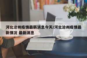 河北沧州疫情最新消息今天/河北沧州疫情最新情况 最新消息