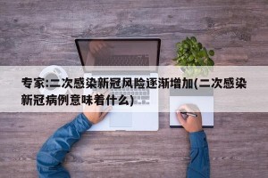 专家:二次感染新冠风险逐渐增加(二次感染新冠病例意味着什么)