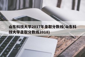 山东科技大学2017年录取分数线(山东科技大学录取分数线2018)