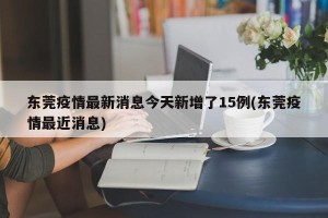 东莞疫情最新消息今天新增了15例(东莞疫情最近消息)