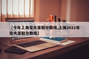 【今年上海交大录取分数线,上海2021年交大录取分数线】