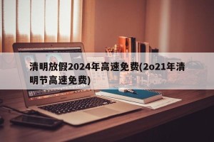 清明放假2024年高速免费(2o21年清明节高速免费)