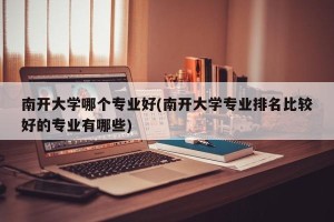 南开大学哪个专业好(南开大学专业排名比较好的专业有哪些)