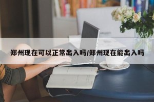 郑州现在可以正常出入吗/郑州现在能出入吗