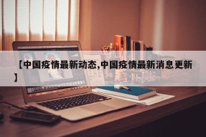 【中国疫情最新动态,中国疫情最新消息更新】