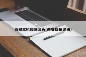西安本轮疫情源头(西安疫情缘由)