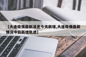 【大连疫情最新消息今天新增,大连疫情最新情况今日新增轨迹】