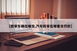【脱审车辆在哪交,汽车脱审在哪里交罚款】