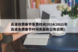 高速收费春节免费时间2024(2021年高速免费春节时间表最新公布日期)