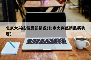 北京大兴疫情最新情况(北京大兴疫情最新轨迹)