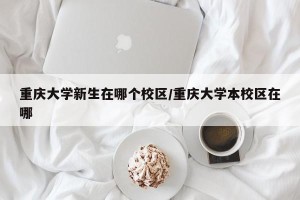 重庆大学新生在哪个校区/重庆大学本校区在哪