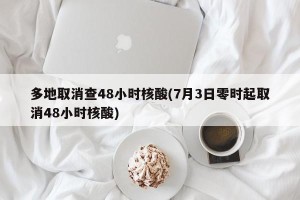多地取消查48小时核酸(7月3日零时起取消48小时核酸)