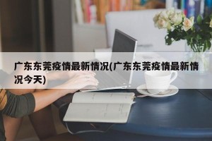广东东莞疫情最新情况(广东东莞疫情最新情况今天)