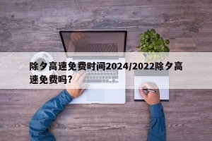 除夕高速免费时间2024/2022除夕高速免费吗?