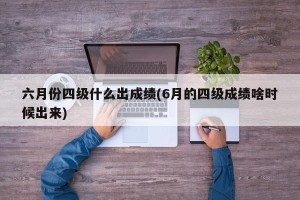 六月份四级什么出成绩(6月的四级成绩啥时候出来)