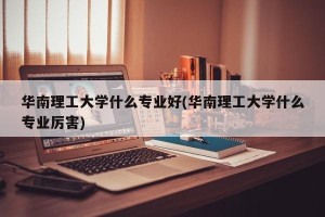 华南理工大学什么专业好(华南理工大学什么专业厉害)