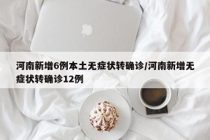 河南新增6例本土无症状转确诊/河南新增无症状转确诊12例