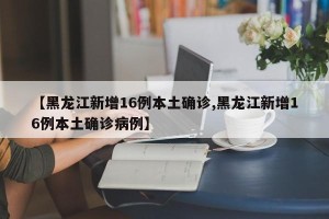【黑龙江新增16例本土确诊,黑龙江新增16例本土确诊病例】