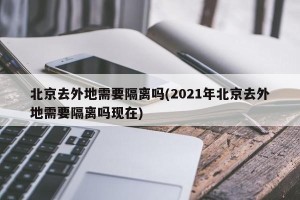 北京去外地需要隔离吗(2021年北京去外地需要隔离吗现在)