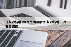 【长沙新增1例本土确诊病例,长沙新增一例确诊病例】