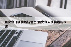 西安今日疫情最新消息/西安今天疫情最新报道