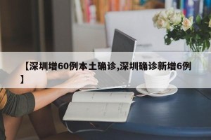 【深圳增60例本土确诊,深圳确诊新增6例】