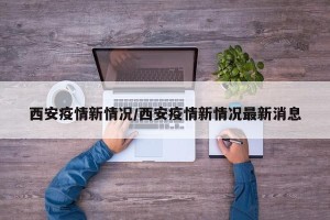 西安疫情新情况/西安疫情新情况最新消息