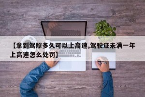【拿到驾照多久可以上高速,驾驶证未满一年上高速怎么处罚】