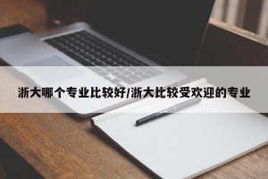 浙大哪个专业比较好/浙大比较受欢迎的专业