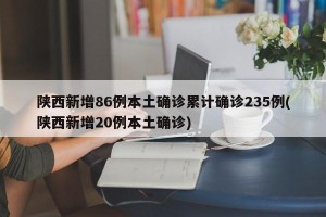 陕西新增86例本土确诊累计确诊235例(陕西新增20例本土确诊)