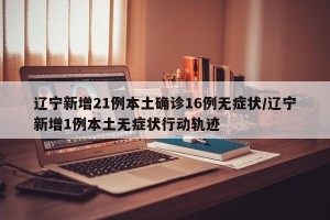 辽宁新增21例本土确诊16例无症状/辽宁新增1例本土无症状行动轨迹