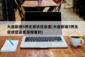 大连新增5例无症状感染者(大连新增5例无症状感染者是哪里的)