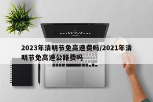 2023年清明节免高速费吗/2021年清明节免高速公路费吗