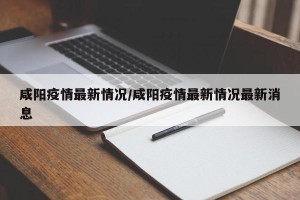 咸阳疫情最新情况/咸阳疫情最新情况最新消息